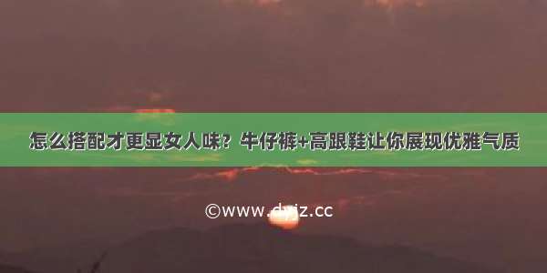 怎么搭配才更显女人味？牛仔裤+高跟鞋让你展现优雅气质