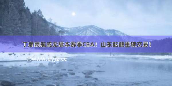 丁彦雨航或无缘本赛季CBA！山东酝酿重磅交易！