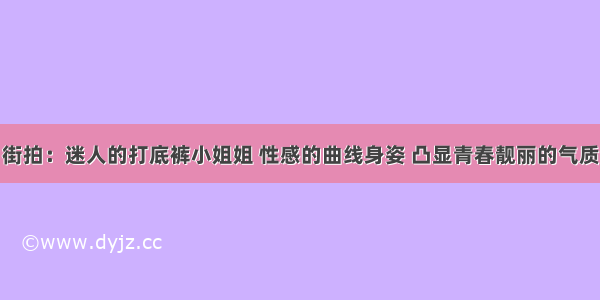 街拍：迷人的打底裤小姐姐 性感的曲线身姿 凸显青春靓丽的气质