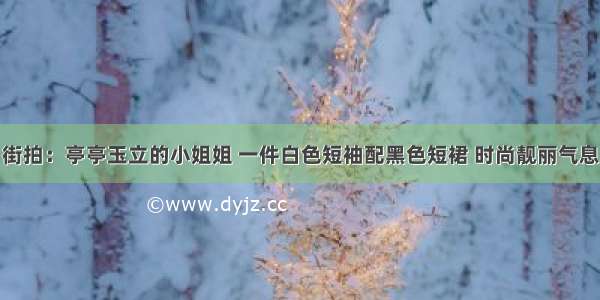 街拍：亭亭玉立的小姐姐 一件白色短袖配黑色短裙 时尚靓丽气息