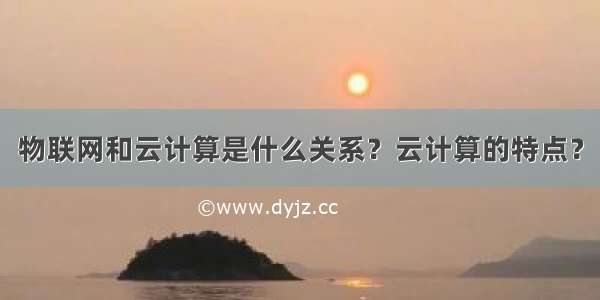 物联网和云计算是什么关系？云计算的特点？