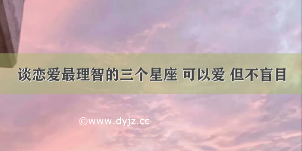 谈恋爱最理智的三个星座 可以爱 但不盲目