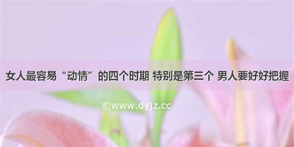 女人最容易“动情”的四个时期 特别是第三个 男人要好好把握