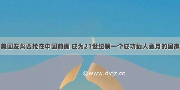 美国发誓要抢在中国前面 成为21世纪第一个成功载人登月的国家