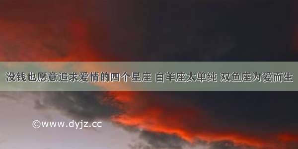 没钱也愿意追求爱情的四个星座 白羊座太单纯 双鱼座为爱而生