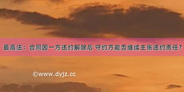 最高法：合同因一方违约解除后 守约方能否继续主张违约责任？