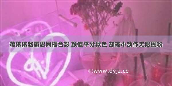 蒋依依赵露思同框合影 颜值平分秋色 却被小动作无限圈粉