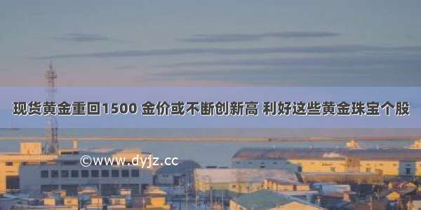 现货黄金重回1500 金价或不断创新高 利好这些黄金珠宝个股