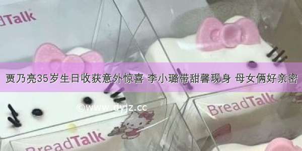 贾乃亮35岁生日收获意外惊喜 李小璐带甜馨现身 母女俩好亲密