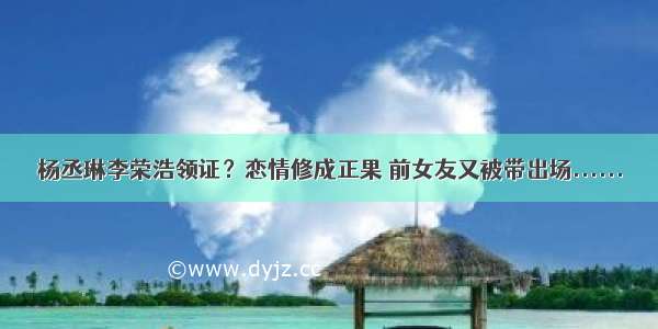 杨丞琳李荣浩领证？恋情修成正果 前女友又被带出场......