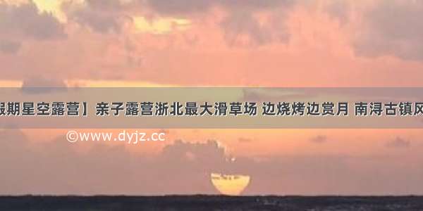 【假期星空露营】亲子露营浙北最大滑草场 边烧烤边赏月 南浔古镇风味游