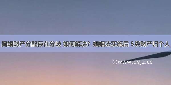 离婚财产分配存在分歧 如何解决？婚姻法实施后 5类财产归个人