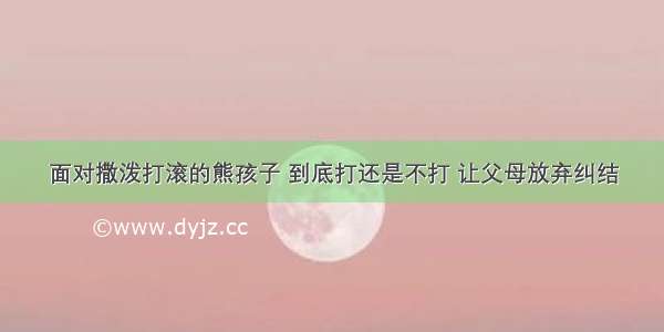 面对撒泼打滚的熊孩子 到底打还是不打 让父母放弃纠结