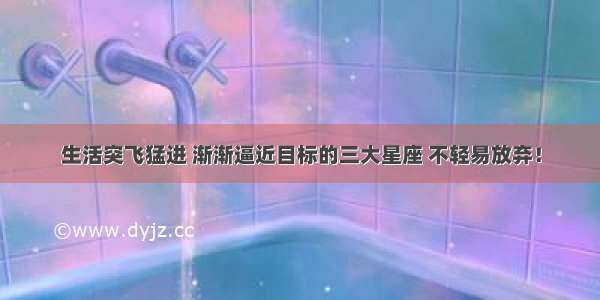 生活突飞猛进 渐渐逼近目标的三大星座 不轻易放弃！