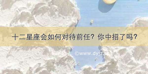 十二星座会如何对待前任？你中招了吗？