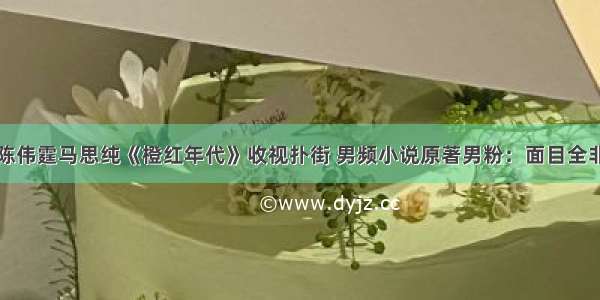 陈伟霆马思纯《橙红年代》收视扑街 男频小说原著男粉：面目全非