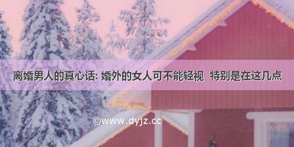 离婚男人的真心话: 婚外的女人可不能轻视  特别是在这几点