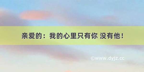 亲爱的：我的心里只有你 没有他！