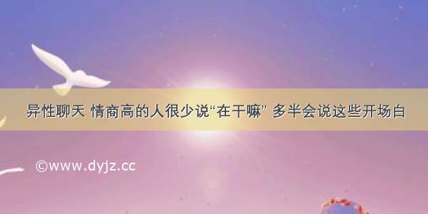 异性聊天 情商高的人很少说“在干嘛” 多半会说这些开场白