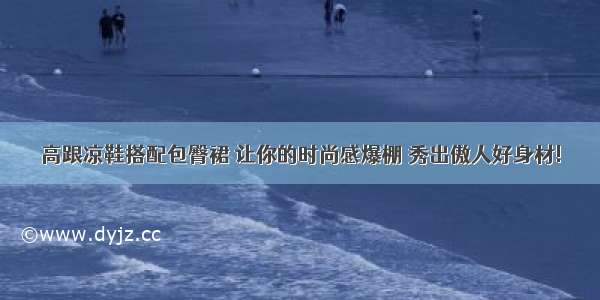 高跟凉鞋搭配包臀裙 让你的时尚感爆棚 秀出傲人好身材!