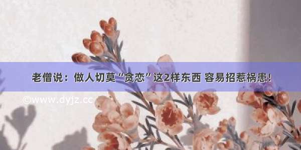 老僧说：做人切莫“贪恋”这2样东西 容易招惹祸患!