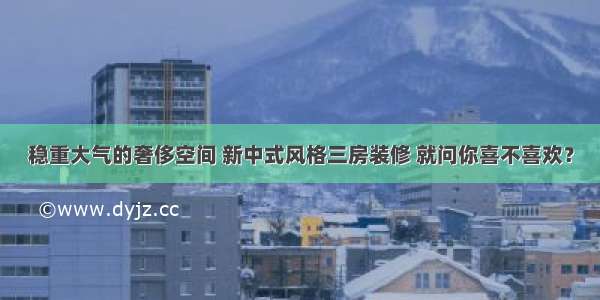 稳重大气的奢侈空间 新中式风格三房装修 就问你喜不喜欢？