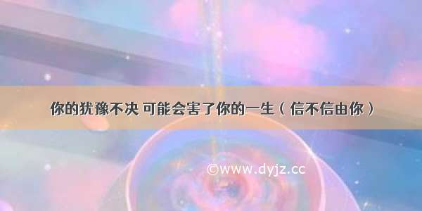 你的犹豫不决 可能会害了你的一生（信不信由你）