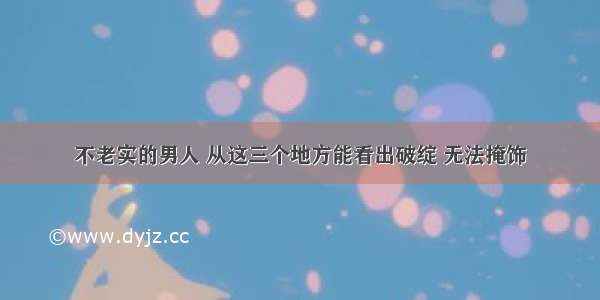 不老实的男人 从这三个地方能看出破绽 无法掩饰