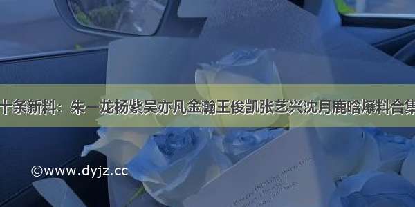 十条新料：朱一龙杨紫吴亦凡金瀚王俊凯张艺兴沈月鹿晗爆料合集