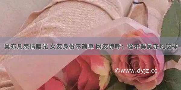 吴亦凡恋情曝光 女友身份不简单 网友惊呼：怪不得吴亦凡这样