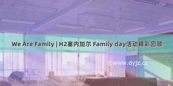 We Are Family | H2塞内加尔 Family day活动精彩回顾