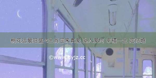 桃花运最旺盛 4生肖迎来真爱 坠入爱河 幸福一生 定结婚