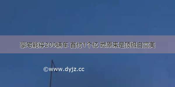 豪宅能停200辆车 首付1个亿 她原来是顶级白富美