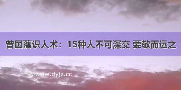 曾国藩识人术：15种人不可深交 要敬而远之