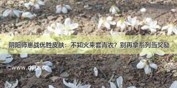 阴阳师崽战优胜皮肤：不知火来套青衣？别再拿系列当奖励