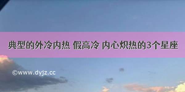 典型的外冷内热 假高冷 内心炽热的3个星座