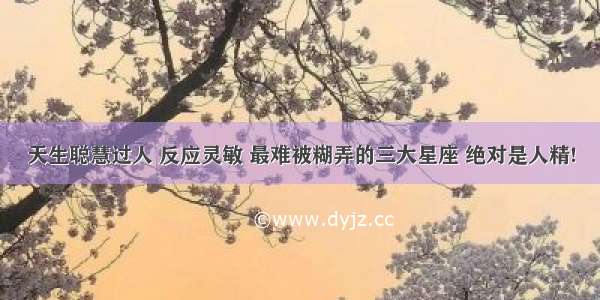 天生聪慧过人 反应灵敏 最难被糊弄的三大星座 绝对是人精!