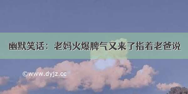 幽默笑话：老妈火爆脾气又来了指着老爸说