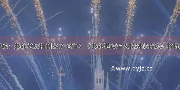 两参重磅：参战老兵福利来了 官宣：《参战退役军人特别优待法》将提交人大