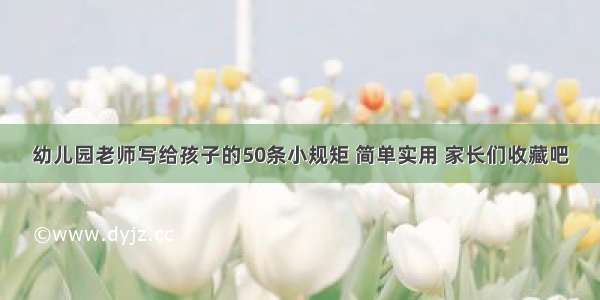 幼儿园老师写给孩子的50条小规矩 简单实用 家长们收藏吧