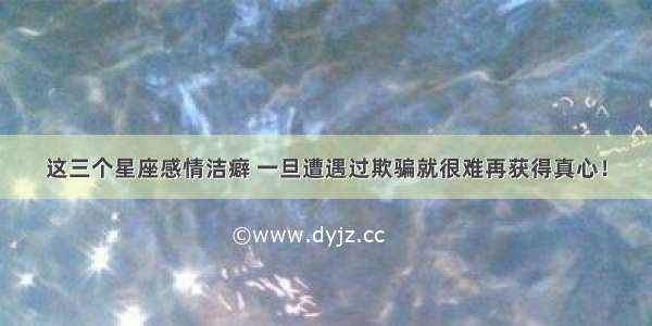 这三个星座感情洁癖 一旦遭遇过欺骗就很难再获得真心！