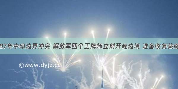 87年中印边界冲突 解放军四个王牌师立刻开赴边境 准备收复藏南