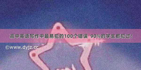 高中英语写作中最易犯的100个错误  90%的学生都犯过！