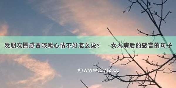 发朋友圈感冒咳嗽心情不好怎么说？ 	女人病后的感言的句子