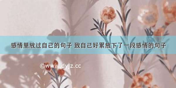 感情里放过自己的句子 致自己好累放下了一段感情的句子