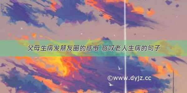 父母生病发朋友圈的感慨 感叹老人生病的句子