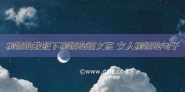 痴情的我犯下痴情的错文案 女人痴情的句子