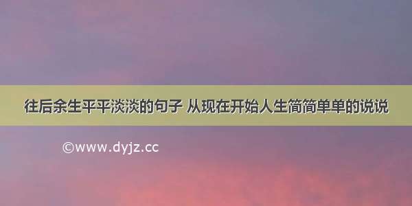 往后余生平平淡淡的句子 从现在开始人生简简单单的说说