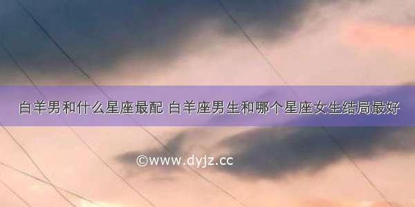 白羊男和什么星座最配 白羊座男生和哪个星座女生结局最好