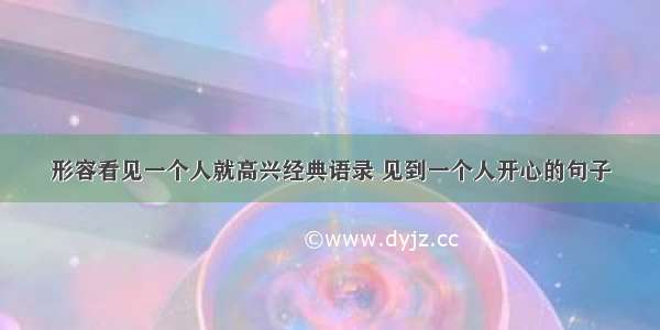 形容看见一个人就高兴经典语录 见到一个人开心的句子